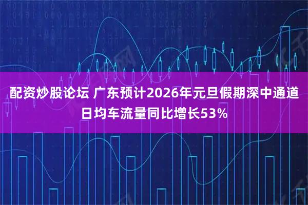配资炒股论坛 广东预计2026年元旦假期深中通道日均车流量同比增长53%