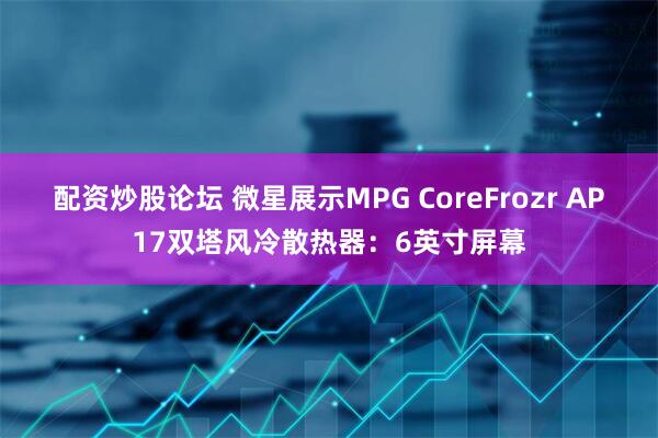 配资炒股论坛 微星展示MPG CoreFrozr AP17双塔风冷散热器：6英寸屏幕