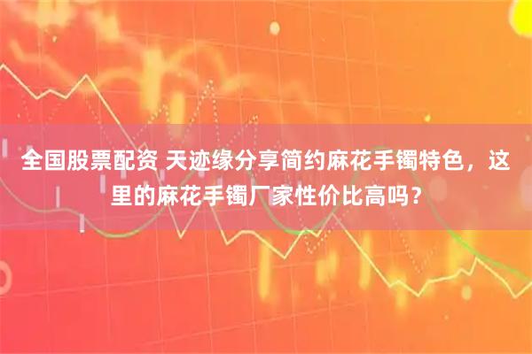 全国股票配资 天迹缘分享简约麻花手镯特色，这里的麻花手镯厂家性价比高吗？
