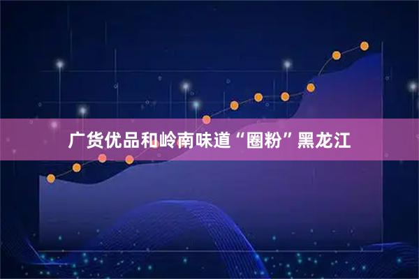 广货优品和岭南味道“圈粉”黑龙江
