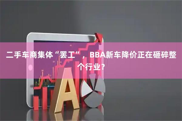 二手车商集体“罢工”，BBA新车降价正在砸碎整个行业？