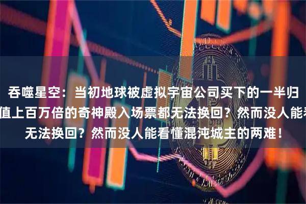 吞噬星空：当初地球被虚拟宇宙公司买下的一半归属权，哪怕罗峰用价值上百万倍的奇神殿入场票都无法换回？然而没人能看懂混沌城主的两难！