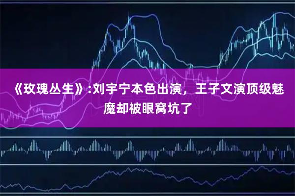 《玫瑰丛生》:刘宇宁本色出演，王子文演顶级魅魔却被眼窝坑了