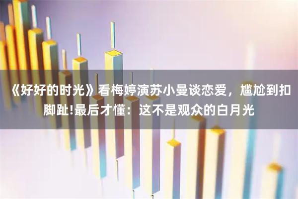 《好好的时光》看梅婷演苏小曼谈恋爱，尴尬到扣脚趾!最后才懂：这不是观众的白月光