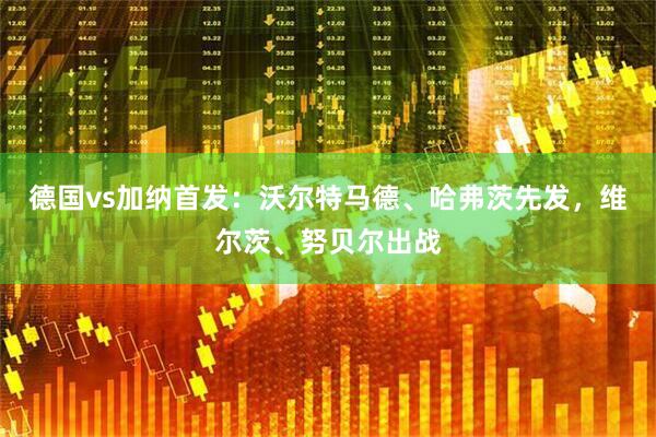 德国vs加纳首发：沃尔特马德、哈弗茨先发，维尔茨、努贝尔出战