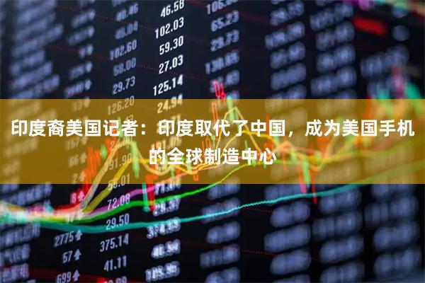 印度裔美国记者：印度取代了中国，成为美国手机的全球制造中心