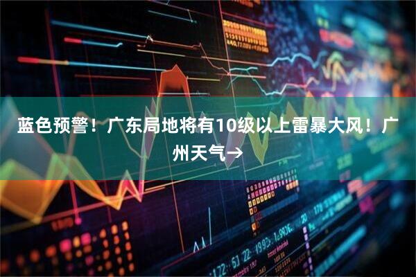 蓝色预警！广东局地将有10级以上雷暴大风！广州天气→
