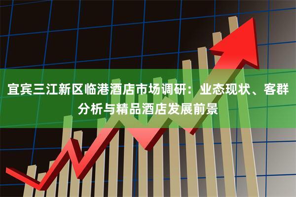 宜宾三江新区临港酒店市场调研：业态现状、客群分析与精品酒店发展前景