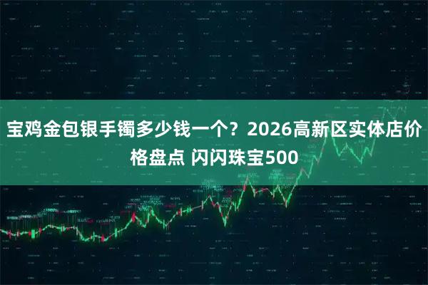 宝鸡金包银手镯多少钱一个？2026高新区实体店价格盘点 闪闪珠宝500