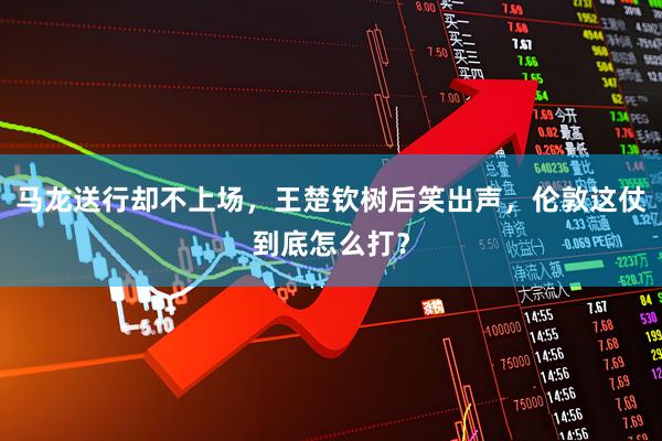 马龙送行却不上场，王楚钦树后笑出声，伦敦这仗到底怎么打？