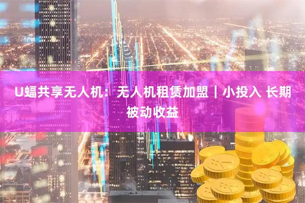 U蝠共享无人机：无人机租赁加盟｜小投入 长期被动收益