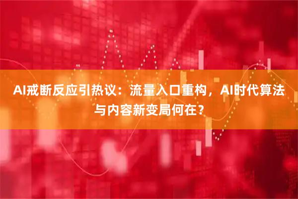 AI戒断反应引热议：流量入口重构，AI时代算法与内容新变局何在？