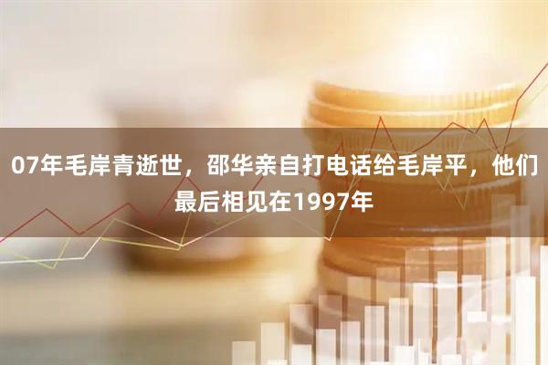 07年毛岸青逝世，邵华亲自打电话给毛岸平，他们最后相见在1997年