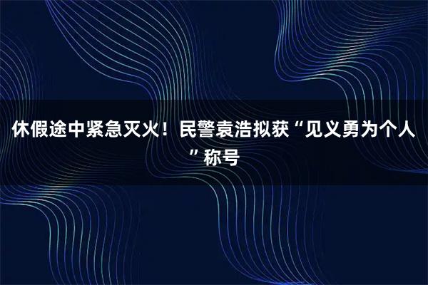 休假途中紧急灭火！民警袁浩拟获“见义勇为个人”称号