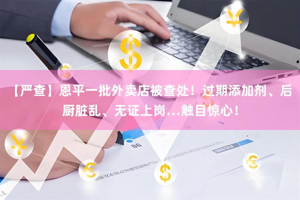 【严查】恩平一批外卖店被查处！过期添加剂、后厨脏乱、无证上岗…触目惊心！