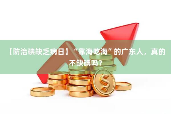 【防治碘缺乏病日】“靠海吃海”的广东人，真的不缺碘吗？