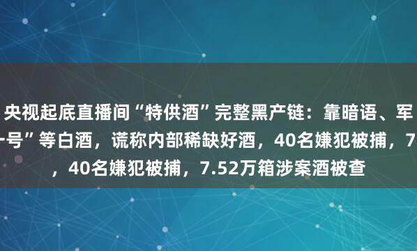 央视起底直播间“特供酒”完整黑产链：靠暗语、军风包装炒作“京总一号”等白酒，谎称内部稀缺好酒，40名嫌犯被捕，7.52万箱涉案酒被查