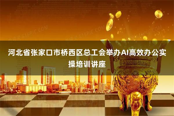 河北省张家口市桥西区总工会举办AI高效办公实操培训讲座