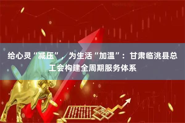 给心灵“减压”，为生活“加温”：甘肃临洮县总工会构建全周期服务体系