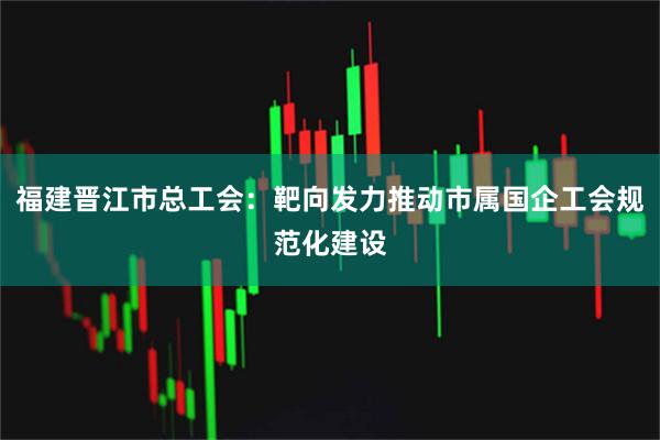 福建晋江市总工会：靶向发力推动市属国企工会规范化建设