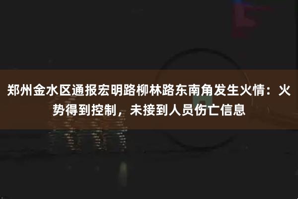 郑州金水区通报宏明路柳林路东南角发生火情：火势得到控制，未接到人员伤亡信息