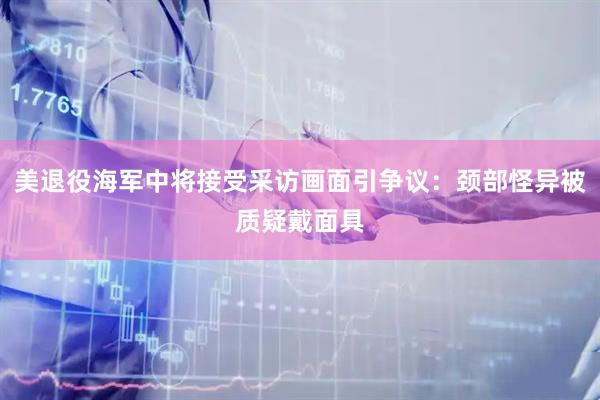 美退役海军中将接受采访画面引争议：颈部怪异被质疑戴面具