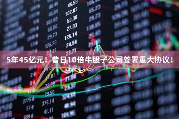 5年45亿元！昔日10倍牛股子公司签署重大协议！