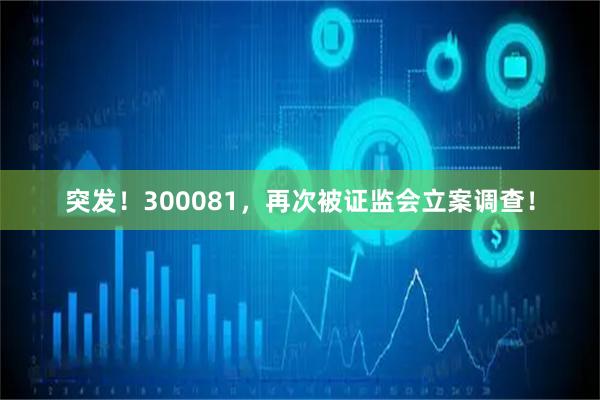 突发！300081，再次被证监会立案调查！